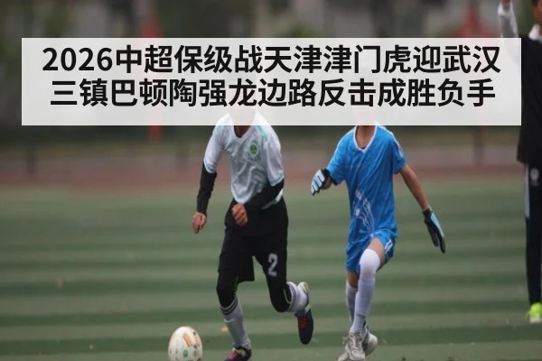 2026中超保级战天津津门虎迎武汉三镇巴顿陶强龙边路反击成胜负手